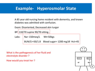 Example- Hyperosmolar State
A 85 year old nursing home resident with dementia, and known
diabetes was admitted with confusion.
Exam: Disoriented, Decreased skin turgor
BP: 110/70 supine 90/70 sitting..
Labs: Na= 150meq/L Wt=50kgs
BUN/Cr=50/1.8 Blood sugar= 1200 mg/dl Hct=45
What is the pathogenesis of her fluid and
electrolyte disorder ?
How would you treat her ?
 
