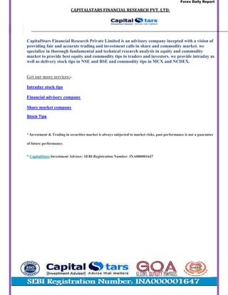 Forex Daily Report
CAPITALSTARS	FINANCIAL	RESEARCH	PVT.	LTD.
CapitalStars Financial Research Private Limited is an advisory company incepted with a vision of
providing fair and accurate trading and investment calls in share and commodity market. we
specialize in thorough fundamental and technical research analysis in equity and commodity
market to provide best equity and commodity tips to traders and investors. we provide intraday as
well as delivery stock tips in NSE and BSE and commodity tips in MCX and NCDEX.
Get our more services:-
Intraday stock tips
Financial advisory company
Share market company
Stock Tips
* Investment & Trading in securities market is always subjected to market risks, past performance is not a guarantee
of future performance.
* CapitalStars Investment Adviser: SEBI Registration Number: INA000001647
 
