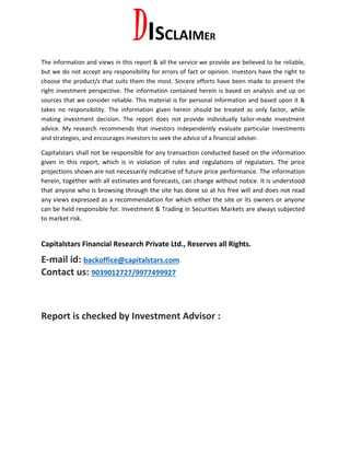 DISCLAIMER
The information and views in this report & all the service we provide are believed to be reliable,
but we do not accept any responsibility for errors of fact or opinion. Investors have the right to
choose the product/s that suits them the most. Sincere efforts have been made to present the
right investment perspective. The information contained herein is based on analysis and up on
sources that we consider reliable. This material is for personal information and based upon it &
takes no responsibility. The information given herein should be treated as only factor, while
making investment decision. The report does not provide individually tailor-made investment
advice. My research recommends that investors independently evaluate particular investments
and strategies, and encourages investors to seek the advice of a financial adviser.
Capitalstars shall not be responsible for any transaction conducted based on the information
given in this report, which is in violation of rules and regulations of regulators. The price
projections shown are not necessarily indicative of future price performance. The information
herein, together with all estimates and forecasts, can change without notice. It is understood
that anyone who is browsing through the site has done so at his free will and does not read
any views expressed as a recommendation for which either the site or its owners or anyone
can be held responsible for. Investment & Trading in Securities Markets are always subjected
to market risk.
Capitalstars Financial Research Private Ltd., Reserves all Rights.
E-mail id: backoffice@capitalstars.com
Contact us: 9039012727/9977499927
Report is checked by Investment Advisor :
 