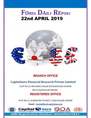 FOREX DAILY REPORT
22nd APRIL 2019
BRANCH OFFICE
Capitalstars	Financial	Research	Private	Limited
PLOT	NO.32,	MECHANIC	NAGAR	EXTENSION,IDA	SCHEME
NO.54,VIJAYNAGAR	INDORE
REGISTERED OFFICE
PLOT	NO.12,	SCHEME	NO.78	PART-2,	VIJAY	NAGAR,	INDORE
Email	:- backoffice@capiltalstars.in
 