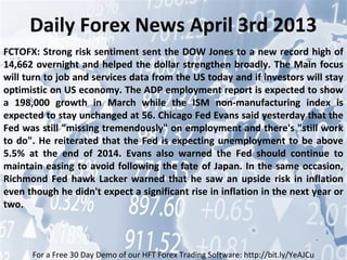Daily Forex News April 3rd 2013
FCTOFX: Strong risk sentiment sent the DOW Jones to a new record high of
14,662 overnight and helped the dollar strengthen broadly. The Main focus
will turn to job and services data from the US today and if investors will stay
optimistic on US economy. The ADP employment report is expected to show
a 198,000 growth in March while the ISM non-manufacturing index is
expected to stay unchanged at 56. Chicago Fed Evans said yesterday that the
Fed was still "missing tremendously" on employment and there's "still work
to do". He reiterated that the Fed is expecting unemployment to be above
5.5% at the end of 2014. Evans also warned the Fed should continue to
maintain easing to avoid following the fate of Japan. In the same occasion,
Richmond Fed hawk Lacker warned that he saw an upside risk in inflation
even though he didn't expect a significant rise in inflation in the next year or
two.



      For a Free 30 Day Demo of our HFT Forex Trading Software: http://bit.ly/YeAJCu
 