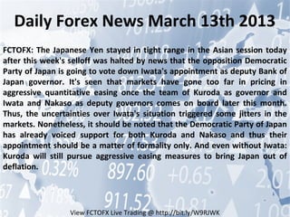 Daily Forex News March 13th 2013
FCTOFX: The Japanese Yen stayed in tight range in the Asian session today
after this week's selloff was halted by news that the opposition Democratic
Party of Japan is going to vote down Iwata's appointment as deputy Bank of
Japan governor. It's seen that markets have gone too far in pricing in
aggressive quantitative easing once the team of Kuroda as governor and
Iwata and Nakaso as deputy governors comes on board later this month.
Thus, the uncertainties over Iwata's situation triggered some jitters in the
markets. Nonetheless, it should be noted that the Democratic Party of Japan
has already voiced support for both Kuroda and Nakaso and thus their
appointment should be a matter of formality only. And even without Iwata:
Kuroda will still pursue aggressive easing measures to bring Japan out of
deflation.




                 View FCTOFX Live Trading @ http://bit.ly/W9RJWK
 