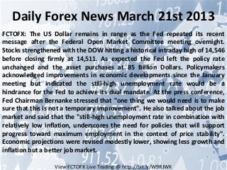 Daily Forex News March 21st 2013
FCTOFX: The US Dollar remains in range as the Fed repeated its recent
message after the Federal Open Market Committee meeting overnight.
Stocks strengthened with the DOW hitting a historical intraday high of 14,546
before closing firmly at 14,511. As expected the Fed left the policy rate
unchanged and the asset purchases at 85 Billion Dollars. Policymakers
acknowledged improvements in economic developments since the January
meeting but indicated the still-high unemployment rate would be a
hindrance for the Fed to achieve its dual mandate. At the press conference,
Fed Chairman Bernanke stressed that "one thing we would need is to make
sure that this is not a temporary improvement". He also talked about the job
market and said that the "still-high unemployment rate in combination with
relatively low inflation, underscores the need for policies that will support
progress toward maximum employment in the context of price stability".
Economic projections were revised modestly lower, showing less growth and
inflation but a better job market.

                  View FCTOFX Live Trading @ http://bit.ly/W9RJWK
 