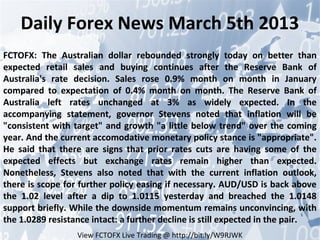 Daily Forex News March 5th 2013
FCTOFX: The Australian dollar rebounded strongly today on better than
expected retail sales and buying continues after the Reserve Bank of
Australia's rate decision. Sales rose 0.9% month on month in January
compared to expectation of 0.4% month on month. The Reserve Bank of
Australia left rates unchanged at 3% as widely expected. In the
accompanying statement, governor Stevens noted that inflation will be
"consistent with target" and growth "a little below trend" over the coming
year. And the current accomodative monetary policy stance is "appropriate".
He said that there are signs that prior rates cuts are having some of the
expected effects but exchange rates remain higher than expected.
Nonetheless, Stevens also noted that with the current inflation outlook,
there is scope for further policy easing if necessary. AUD/USD is back above
the 1.02 level after a dip to 1.0115 yesterday and breached the 1.0148
support briefly. While the downside momentum remains unconvincing, with
the 1.0289 resistance intact: a further decline is still expected in the pair.
                  View FCTOFX Live Trading @ http://bit.ly/W9RJWK
 