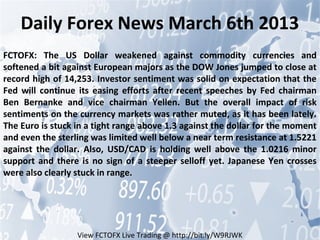 Daily Forex News March 6th 2013
FCTOFX: The US Dollar weakened against commodity currencies and
softened a bit against European majors as the DOW Jones jumped to close at
record high of 14,253. Investor sentiment was solid on expectation that the
Fed will continue its easing efforts after recent speeches by Fed chairman
Ben Bernanke and vice chairman Yellen. But the overall impact of risk
sentiments on the currency markets was rather muted, as it has been lately.
The Euro is stuck in a tight range above 1.3 against the dollar for the moment
and even the sterling was limited well below a near term resistance at 1.5221
against the dollar. Also, USD/CAD is holding well above the 1.0216 minor
support and there is no sign of a steeper selloff yet. Japanese Yen crosses
were also clearly stuck in range.




                  View FCTOFX Live Trading @ http://bit.ly/W9RJWK
 