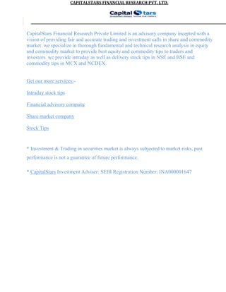 CAPITALSTARS	FINANCIAL	RESEARCH	PVT.	LTD.
CapitalStars Financial Research Private Limited is an advisory company incepted with a
vision of providing fair and accurate trading and investment calls in share and commodity
market. we specialize in thorough fundamental and technical research analysis in equity
and commodity market to provide best equity and commodity tips to traders and
investors. we provide intraday as well as delivery stock tips in NSE and BSE and
commodity tips in MCX and NCDEX.
Get our more services:-
Intraday stock tips
Financial advisory company
Share market company
Stock Tips
* Investment & Trading in securities market is always subjected to market risks, past
performance is not a guarantee of future performance.
* CapitalStars Investment Adviser: SEBI Registration Number: INA000001647
 
