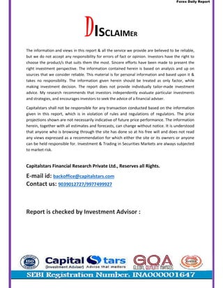 Forex Daily Report
DISCLAIMER
The information and views in this report & all the service we provide are believed to be reliable,
but we do not accept any responsibility for errors of fact or opinion. Investors have the right to
choose the product/s that suits them the most. Sincere efforts have been made to present the
right investment perspective. The information contained herein is based on analysis and up on
sources that we consider reliable. This material is for personal information and based upon it &
takes no responsibility. The information given herein should be treated as only factor, while
making investment decision. The report does not provide individually tailor-made investment
advice. My research recommends that investors independently evaluate particular investments
and strategies, and encourages investors to seek the advice of a financial adviser.
Capitalstars shall not be responsible for any transaction conducted based on the information
given in this report, which is in violation of rules and regulations of regulators. The price
projections shown are not necessarily indicative of future price performance. The information
herein, together with all estimates and forecasts, can change without notice. It is understood
that anyone who is browsing through the site has done so at his free will and does not read
any views expressed as a recommendation for which either the site or its owners or anyone
can be held responsible for. Investment & Trading in Securities Markets are always subjected
to market risk.
Capitalstars Financial Research Private Ltd., Reserves all Rights.
E-mail id: backoffice@capitalstars.com
Contact us: 9039012727/9977499927
Report is checked by Investment Advisor :
 