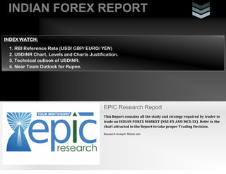INDIAN FOREX REPORT
INDEX WATCH:
1. RBI Reference Rate (USD/ GBP/ EURO/ YEN)
2. USDINR Chart, Levels and Charts Justification.
3. Technical outlook of USDINR.
4. Near Team Outlook for Rupee.

EPIC Research Report
This Report contains all the study and strategy required by trader to
trade on INDIAN FOREX MARKET (NSE-FX AND MCX-SX). Refer to the
chart attracted in the Report to take proper Trading Decision.
Research Analyst: Nilesh Jain

 