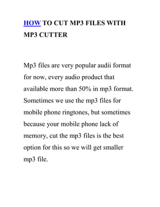 HOW TO CUT MP3 FILES WITH
MP3 CUTTER



Mp3 files are very popular audii format
for now, every audio product that
available more than 50% in mp3 format.
Sometimes we use the mp3 files for
mobile phone ringtones, but sometimes
because your mobile phone lack of
memory, cut the mp3 files is the best
option for this so we will get smaller
mp3 file.
 