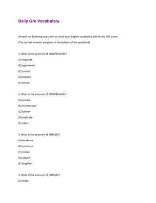 Daily Gre Vocabulary
Answer the following questions to check your English vocabulary skill for the GRE Exam.
(The correct answers are given at the bottom of the questions)
1. What is the synonym of COMPREHEND?
(A) requisite
(B) apprehend
(C) control
(D) placate
(E) amuse
2. What is the antonym of COMPREHEND?
(A) release
(B) misinterpret
(C) believe
(D) replicate
(E) infect
3. What is the synonym of FORESEE?
(A) foreknow
(B) cumulate
(C) evolve
(D) absorb
(E) lengthen
4. What is the antonym of FORESEE?
(A) delay
 
