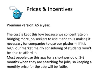 Prices & Incentives
Premium version: 6$ a year.
The cost is kept this low because we concentrate on
bringing more job seekers to use it and thus making it
necessary for companies to use our platform. If it’s
high, our market mainly considering of students won’t
be able to afford it.
Most people use this app for a short period of 2-3
months when they are searching for jobs, so keeping a
monthly price for the app will be futile.
 