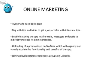 • Twitter and Face book page
•Blog with tips and tricks to get a job, articles with interview tips.
• Subtly featuring the app in all e-mails, messages and posts to
indirectly increase its online presence.
• Uploading of a promo video on YouTube which will cogently and
visually explain the functionality and benefits of the app.
• Joining developers/entrepreneurs groups on LinkedIn.
ONLINE MARKETING
 