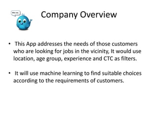 Company Overview
• This App addresses the needs of those customers
who are looking for jobs in the vicinity, It would use
location, age group, experience and CTC as filters.
• It will use machine learning to find suitable choices
according to the requirements of customers.
 