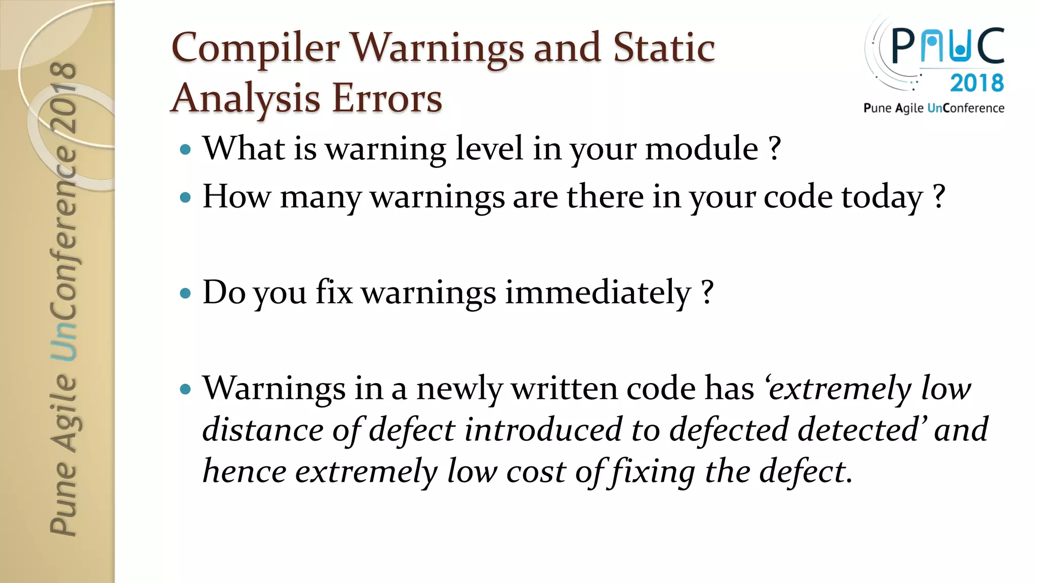 Compiler Warnings and Static
Analysis Errors
 What is warning level in your module ?
 How many warnings are there in your code today ?
 Do you fix warnings immediately ?
 Warnings in a newly written code has ‘extremely low
distance of defect introduced to defected detected’ and
hence extremely low cost of fixing the defect.
 