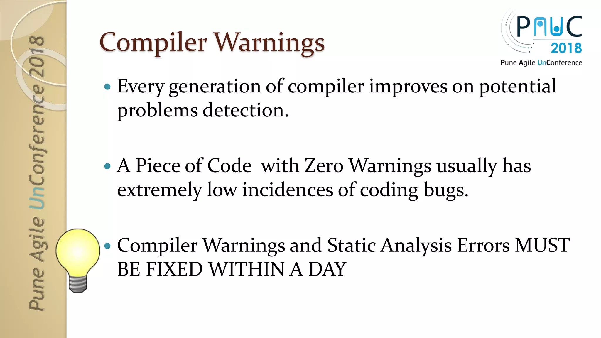 Compiler Warnings
 Every generation of compiler improves on potential
problems detection.
 A Piece of Code with Zero Warnings usually has
extremely low incidences of coding bugs.
 Compiler Warnings and Static Analysis Errors MUST
BE FIXED WITHIN A DAY
 