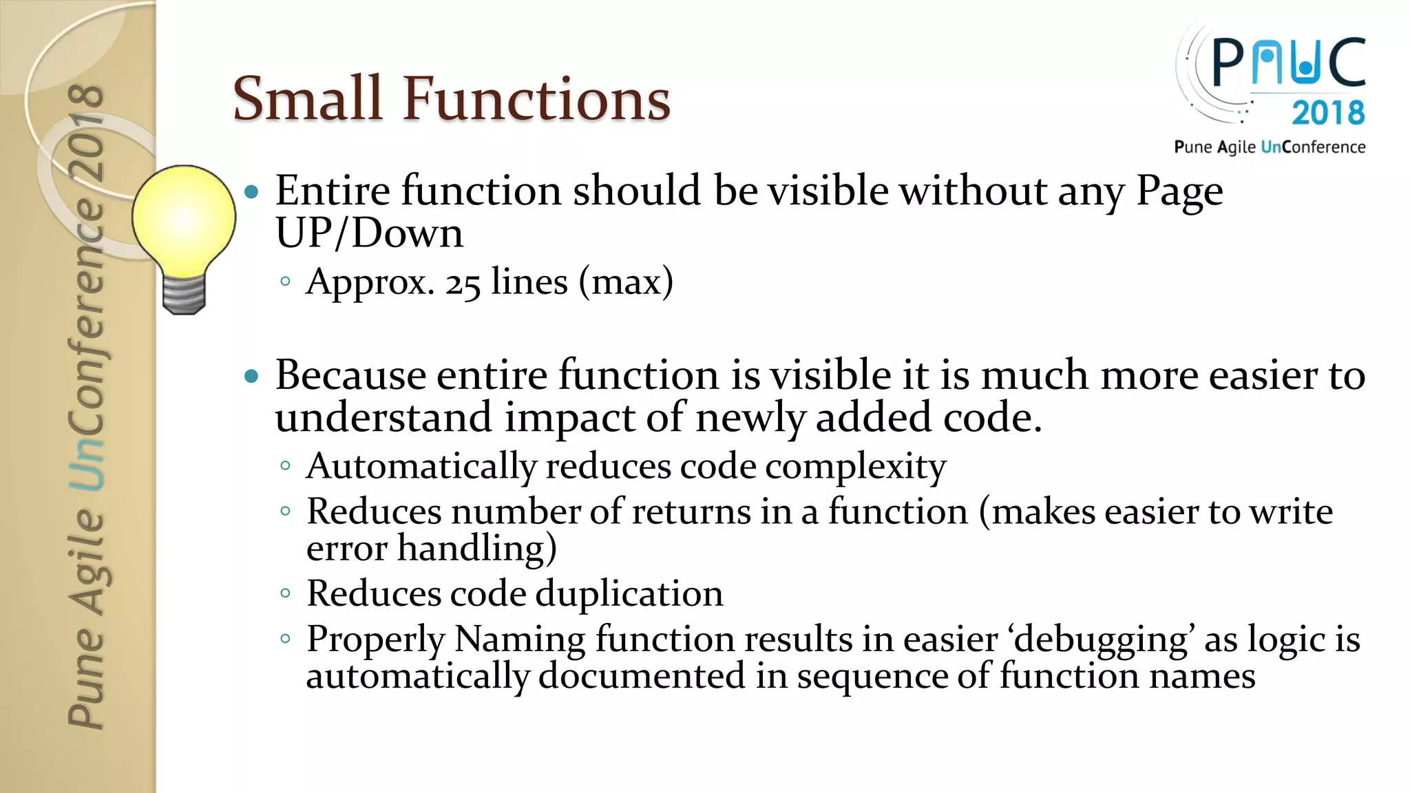 Small Functions
 Entire function should be visible without any Page
UP/Down
◦ Approx. 25 lines (max)
 Because entire function is visible it is much more easier to
understand impact of newly added code.
◦ Automatically reduces code complexity
◦ Reduces number of returns in a function (makes easier to write
error handling)
◦ Reduces code duplication
◦ Properly Naming function results in easier ‘debugging’ as logic is
automatically documented in sequence of function names
 