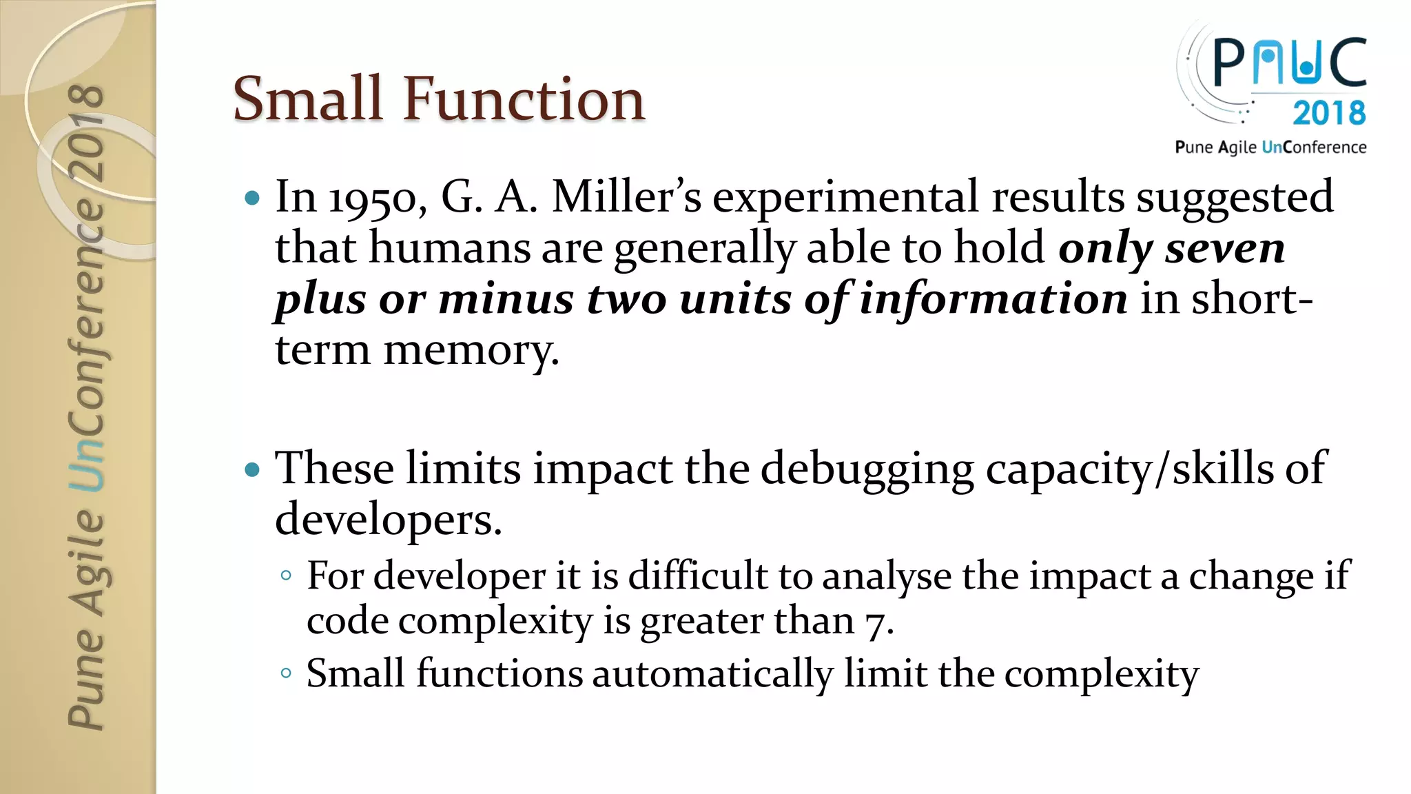 Small Function
 In 1950, G. A. Miller’s experimental results suggested
that humans are generally able to hold only seven
plus or minus two units of information in short-
term memory.
 These limits impact the debugging capacity/skills of
developers.
◦ For developer it is difficult to analyse the impact a change if
code complexity is greater than 7.
◦ Small functions automatically limit the complexity
 