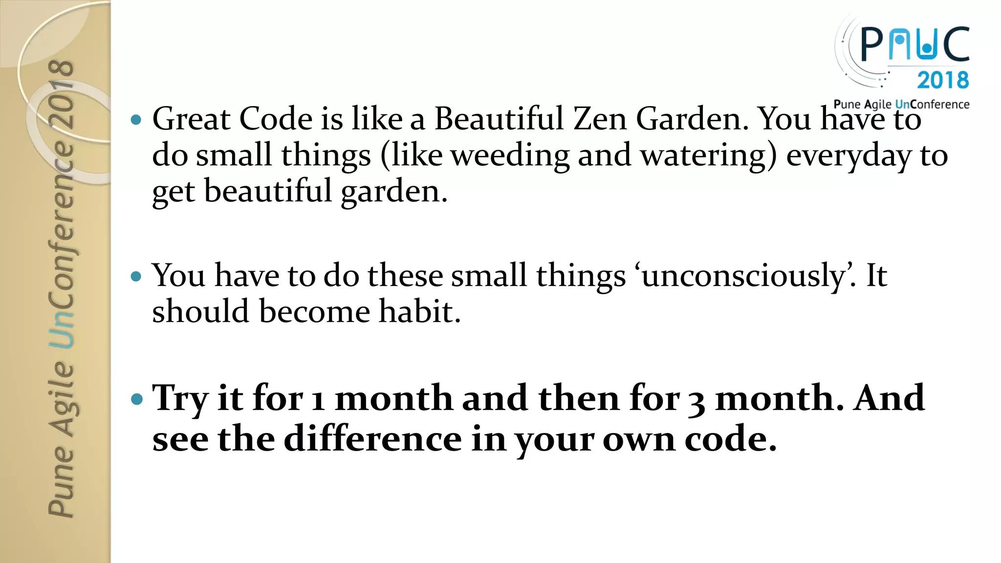 Great Code is like a Beautiful Zen Garden. You have to
do small things (like weeding and watering) everyday to
get beautiful garden.
 You have to do these small things ‘unconsciously’. It
should become habit.
 Try it for 1 month and then for 3 month. And
see the difference in your own code.
 