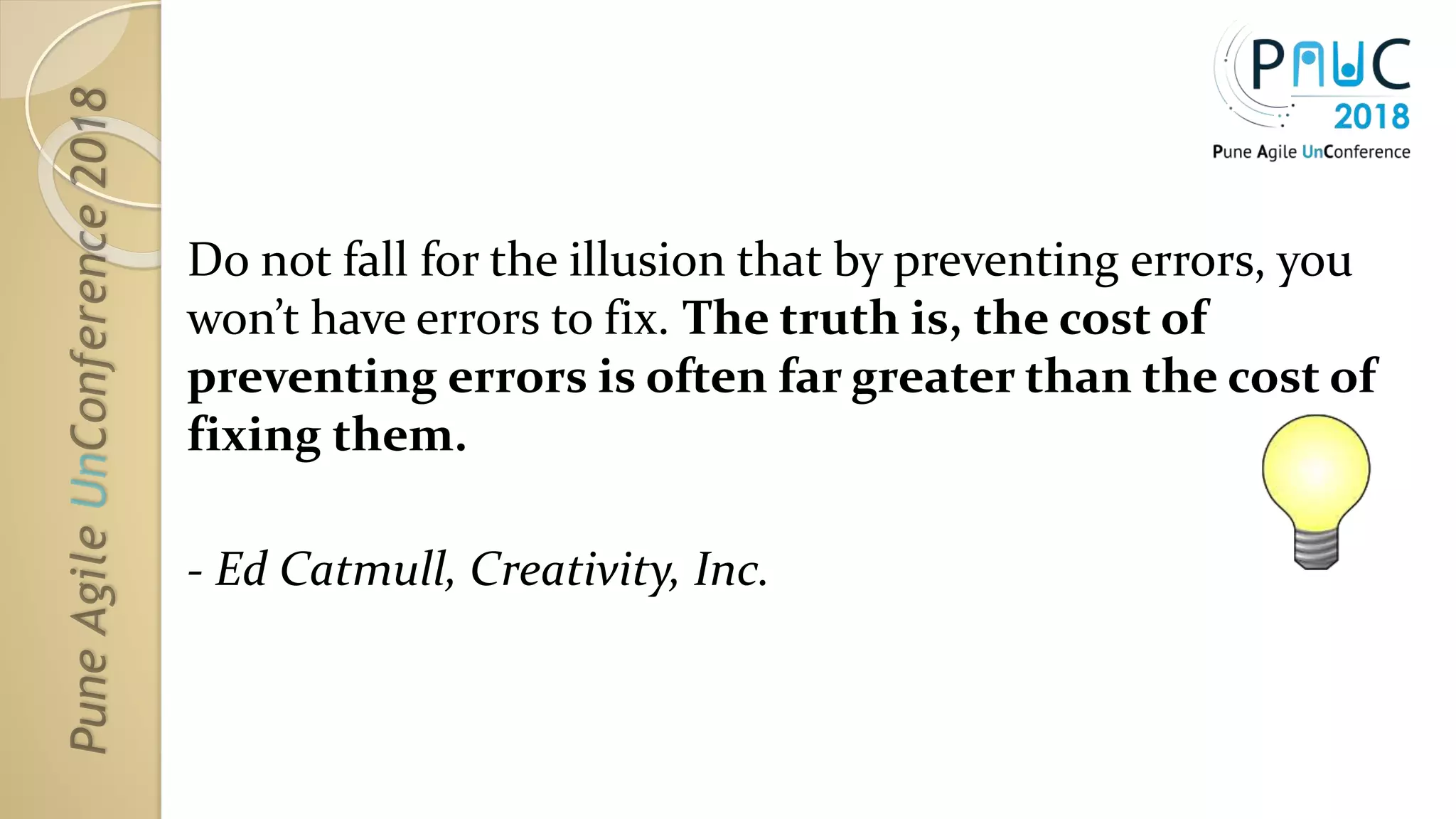Do not fall for the illusion that by preventing errors, you
won’t have errors to fix. The truth is, the cost of
preventing errors is often far greater than the cost of
fixing them.
- Ed Catmull, Creativity, Inc.
 