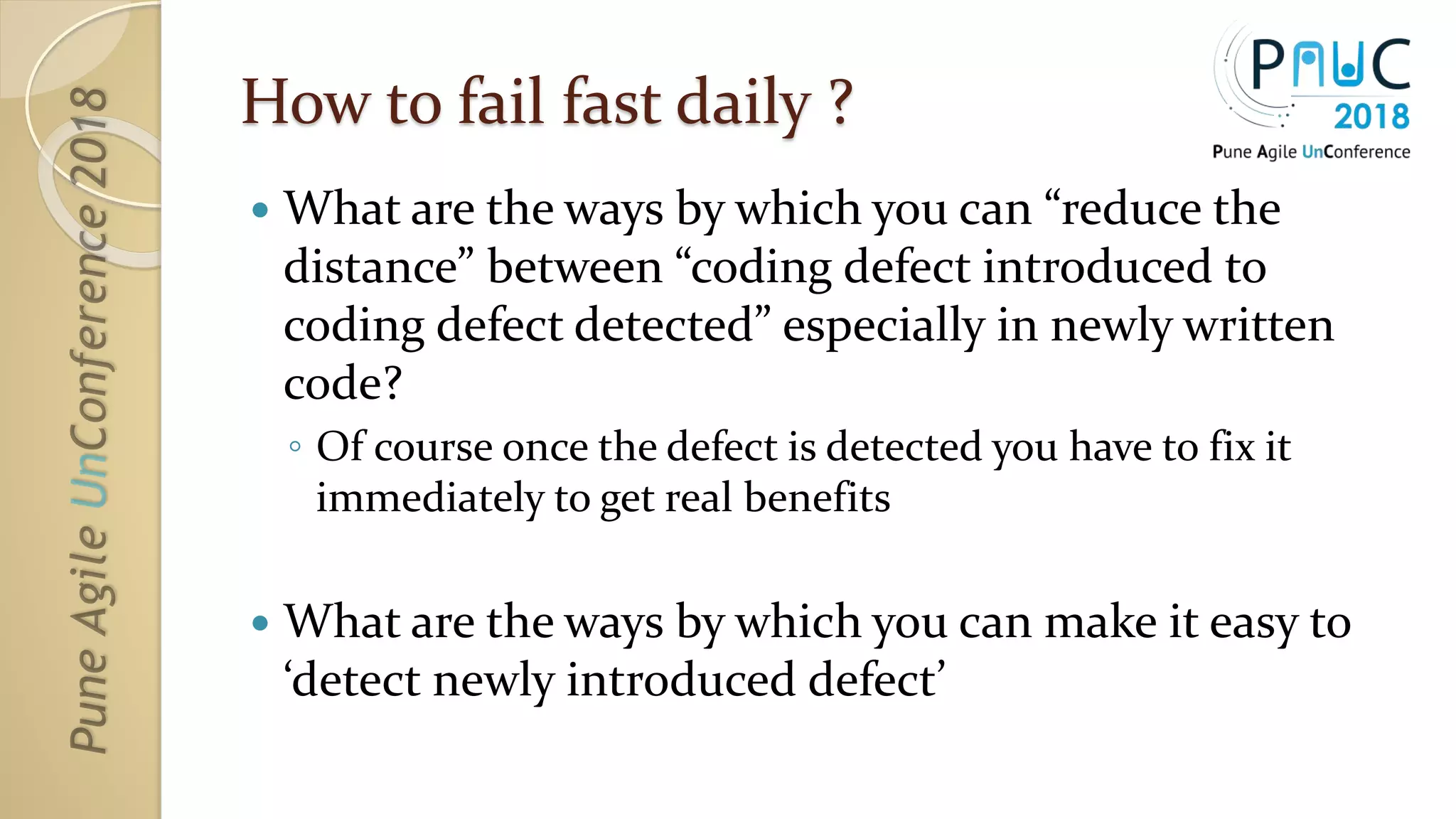 How to fail fast daily ?
 What are the ways by which you can “reduce the
distance” between “coding defect introduced to
coding defect detected” especially in newly written
code?
◦ Of course once the defect is detected you have to fix it
immediately to get real benefits
 What are the ways by which you can make it easy to
‘detect newly introduced defect’
 