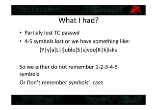 What I had?
• Partialy lost TC passwd
• 4-5 symbols lost or we have something like:
[Y|y]a[L|l]ublu[S|s]vou[K|k]isku
So we either do not remember 1-2-3-4-5
symbols
Or Don’t remember symbols’ case
 