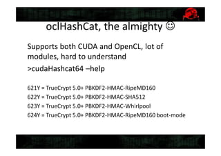 oclHashCat, the almighty 
Supports both CUDA and OpenCL, lot of
modules, hard to understand
>cudaHashcat64 –help
621Y = TrueCrypt 5.0+ PBKDF2-HMAC-RipeMD160
622Y = TrueCrypt 5.0+ PBKDF2-HMAC-SHA512
623Y = TrueCrypt 5.0+ PBKDF2-HMAC-Whirlpool
624Y = TrueCrypt 5.0+ PBKDF2-HMAC-RipeMD160 boot-mode
 