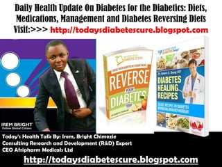 Daily Health Update On Diabetes for the Diabetics: Diets,
Medications, Management and Diabetes Reversing Diets
Visit:>>> http://todaysdiabetescure.blogspot.com

Today's Health Talk By: Irem, Bright Chimezie
Consulting Research and Development (R&D) Expert
CEO Afripharm Medicals Ltd

http://todaysdiabetescure.blogspot.com

 