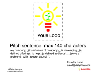 Pitch sentence, max 140 characters
   my company, _(insert name of company)_, is developing _(a
   defined offering)_ to help _(a defined audience)_ _(solve a
   problem)_ with _(secret sauce)_”.

                                                  Founder Name
                                                  email@dailyidea.com
 @TwitterUsername
www.companyurl.com
 
