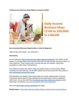 15 Daily Income Business Ideas Without Investment (2024)
Zero Investment Business Opportunities in India for Beginners
"Opportunities don't happen. You create them."
Introduction
Are you looking for daily income business ideas without investment, in this article, we will
explore 15 innovative daily income business ideas with full video tutorials, that require little to no
initial investment. These ventures cater to diverse skill sets and interests, making them
accessible to a wide range of entrepreneurs.
From freelance services like content writing and graphic design to online tutoring, affiliate
marketing, and event planning, this list offers options that can be pursued from the comfort of
zero investment business from home.
With dedication and creativity, these opportunities can provide a steady stream of income,
making them ideal choices for those seeking financial independence without a significant
upfront cost. You can also start these businesses part-time without investment, explore
these ideas, and embark on your journey towards daily income generation.
Here is the list of daily income businesses. let’s begin:
Related topics: How to Start a Business Without Money and Earn Up to 5 Lakh Per Month
 