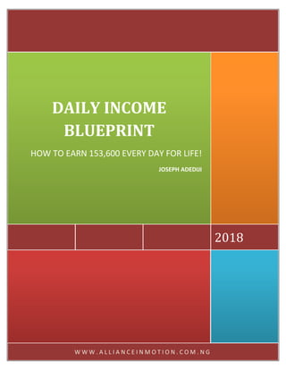 W W W . A L L I A N C E I N M O T I O N . C O M . N G
2018
DAILY INCOME
BLUEPRINT
HOW TO EARN 153,600 EVERY DAY FOR LIFE!
JOSEPH ADEDIJI
 