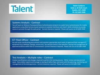 Systems Analysts - Contract
You will work on Reliance Framework/Voice Authentication projects to enable Voice Authentication for mobile
applications using Web Services based solutions to website interfaces and client’s WOG initiatives to provide
access to services through the web portal. Current clearance required. Please call Lauren on 02 6285 3500
Talent Canberra
Suite 1, 35 Geils Court
Deakin, ACT, 2600
Ph: 02 6285 3500
ICT Fleet Officer - Contract
You will assist coordinating procurement and maintain appropriate stock levels of approved fleet managed ICT
equipment (e.g. desktops, laptops, servers etc). You will also assist in the selection, testing and management of
approved products within the ICT environment. Current Clearance required. Please call Lisa on 02 6285 3500
Test Analysts – Multiple roles – Contract
Analyse specifications and changes required to perform the testing process. Write, review and execute test
cases. Raise defect reports and manage re-testing of defect fixes, and assist with the planning, monitoring and
management of the testing process. Current clearance required. Please call Lauren on 02 6285 3500
 