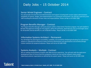 Daily Jobs – 15 October 2014 
Senior Wintel Engineer - Contract 
You will provide 2nd and 3rd Level Administration and Support including both routine system administration 
availability of systems, design, and implementation in an enterprise environment. You will also supervise junior 
staff including the allocation of team tasks and responsibilities. Please call Bec on 02 6285 3500 
Program Benefits Manager - Contract 
The Program Benefits Manager will assist projects within a Data Centre Transition program. You will establish a 
Benefits Management Strategy for the program, define the attributes, dependencies and current/target values 
for all benefits and dis-benefits in a set of Benefit Profiles. Please call Bec on 02 6285 3500 
Information Systems Architect – Permanent 
You will design the planning for accessibility, scalability, and availability Validating/evaluating if an information 
systems or operational architecture meets technical requirements and specifications and architect/Design 
custom solutions for projects/customers Please call Lisa on 02 6285 3500 
. 
Systems Analysts – Multiple - Contract 
We are seeking strong Systems Analysts with Web Services experience. You will work with the application 
development team to ensure that the acceptance criteria are met and the software meets project 
objectives/customer expectations as defined by the system owner. Please call Lauren on 02 6285 3500 
Talent Canberra, Suite 1, 35 Geils Court, Deakin, ACT, 2600. Ph: 02 6285 3500 
 