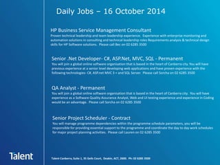 Daily Jobs – 16 October 2014 
HP Business Service Management Consultant 
Proven technical leadership and team leadership experience. Experience with enterprise monitoring and 
automation solutions in consulting and technical leadership roles Requirements analysis & technical design 
skills for HP Software solutions. Please call Bec on 02 6285 3500 
Senior .Net Developer- C#, ASP.Net, MVC, SQL - Permanent 
You will join a global online software organisation that is based in the heart of Canberra city. You will have 
previous experience at a senior level developing web applications and have proven experience with the 
following technologies- C#, ASP.net MVC 3 + and SQL Server. Please call Sorcha on 02 6285 3500 
QA Analyst - Permanent 
You will join a global online software organisation that is based in the heart of Canberra city. You will have 
experience as a Software Quality Assurance Analyst, Web and UI testing experience and experience in Coding 
would be an advantage. Please call Sorcha on 02 6285 3500 
Senior Project Scheduler - Contract 
You will manage programme dependencies within the programme schedule parameters, you will be 
responsible for providing essential support to the programme and coordinate the day to day work schedules 
for major project planning activities. Please call Lauren on 02 6285 3500 
Talent Canberra, Suite 1, 35 Geils Court, Deakin, ACT, 2600. Ph: 02 6285 3500 
 