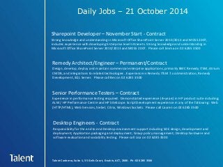 Daily Jobs – 21 October 2014 
Sharepoint Developer – November Start - Contract 
Strong knowledge and understanding in Microsoft Office SharePoint Server 2010/2013 and MOSS 2007, 
includes experience with developing Enterprise level Intranets. Strong knowledge and understanding in 
Microsoft Office SharePoint Server 2010/2013 and MOSS 2007. Please call Emma on 02 6285 3500 
Remedy Architect/Engineer – Permanent/Contract 
Design, develop, deploy and maintain commercial enterprise applications, primarily BMC Remedy ITSM, Atrium 
CMDB, and integrations to related technologies . Experience in Remedy ITSM 7.x administration, Remedy 
Development, SQL Server. Please call Bec on 02 6285 3500 
Senior Performance Testers – Contract 
Experience in performance testing required. Demonstrated experience (4+years) in HP product suite including; 
ALM / HP Performance Centre and HP SiteScope. Script Development experience in any of the following : Web 
(HTTP/HTML), Web Services, Siebel, Citrix, Windows Sockets. Please call Lauren on 02 6285 3500 
Desktop Engineers - Contract 
Responsibility for the end to end Desktop environment support including SOE design, development and 
deployment; Application packaging and deployment; Group policy management; Desktop hardware and 
software evaluation and sociability testing. Please call Lisa on 02 6285 3500 
Talent Canberra, Suite 1, 35 Geils Court, Deakin, ACT, 2600. Ph: 02 6285 3500 
 