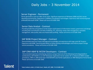 Daily Jobs – 3 November 2014 
Server Engineer - Permanent 
Server generalist as part of a BAU server team. Significant experience of Windows 2008 and 2012 server 
operating environments. Experience in VMWare virtualisation technologies. Experience with monitoring tools 
preferably Microsoft SCOM. Please call Lisa on 02 6285 3500 
Senior Data Analyst - Contract 
Providing leadership and guidance to the project onall aspects of information analysis, governance and design, 
including data normalisation and data modelling, ETL, reporting, master data management, metadata 
management, data quality, data securityand data profiling. Please call Emma on 02 6285 3500 
SAP BOBJ Project Manager - Contract 
Demonstrated extensive Project Management knowledge and experience with large scale I&T Projects. 
Experience with BOBJ Demonstrated ability to follow existing methodologies and enforce project change 
control procedures.. Please call Emma on 02 6285 3500 
SAP CRM ABAP & WCEM Developers - Contract 
Demonstrated experience developing solutions using at least one of the following technology/platform 
combinations; SAP WCEM 2.x on SAP Netweaver Application Server and/or JSF 2.x Advanced ABAP, Guided 
procedures, CRM UI, CRM Social layer SOA/SSP/SXP) Java Portlet applications on IBM Websphere Portal Server. 
Please call Emma on 02 6285 3500 
Talent Canberra, Suite 1, 35 Geils Court, Deakin, ACT, 2600. Ph: 02 6285 3500 
 