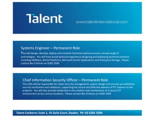 Systems Engineer – Permanent Role 
You will design, develop, deploy and maintain technical solutions across a broad range of 
technologies. You will have broad technical experience designing and deploying technical solutions 
including VMWare, Wintel Platforms, Microsoft Server Applications and Enterprise Storage. Please 
contact Bec Erickson on 6285 3500 
Chief Information Security Officer – Permanent Role 
The CISO will be responsible for Cyber Security management, system design and security accreditation, 
security verification and validation, supporting the secure and effective delivery of ICT systems to the 
program. You will also provide leadership in the creation and maintenance of a secure ICT 
environment across various locations. Please contact Bec Erickson on 6285 3500 
Talent Canberra: Suite 1, 35 Geils Court, Deakin. Ph: 02 6285 3500 
 