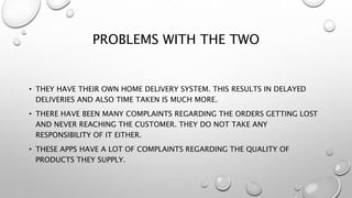 PROBLEMS WITH THE TWO
• THEY HAVE THEIR OWN HOME DELIVERY SYSTEM. THIS RESULTS IN DELAYED
DELIVERIES AND ALSO TIME TAKEN IS MUCH MORE.
• THERE HAVE BEEN MANY COMPLAINTS REGARDING THE ORDERS GETTING LOST
AND NEVER REACHING THE CUSTOMER. THEY DO NOT TAKE ANY
RESPONSIBILITY OF IT EITHER.
• THESE APPS HAVE A LOT OF COMPLAINTS REGARDING THE QUALITY OF
PRODUCTS THEY SUPPLY.
 