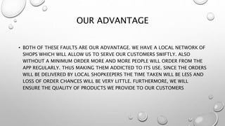 OUR ADVANTAGE
• BOTH OF THESE FAULTS ARE OUR ADVANTAGE. WE HAVE A LOCAL NETWORK OF
SHOPS WHICH WILL ALLOW US TO SERVE OUR CUSTOMERS SWIFTLY. ALSO
WITHOUT A MINIMUM ORDER MORE AND MORE PEOPLE WILL ORDER FROM THE
APP REGULARLY. THUS MAKING THEM ADDICTED TO ITS USE. SINCE THE ORDERS
WILL BE DELIVERED BY LOCAL SHOPKEEPERS THE TIME TAKEN WILL BE LESS AND
LOSS OF ORDER CHANCES WILL BE VERY LITTLE. FURTHERMORE, WE WILL
ENSURE THE QUALITY OF PRODUCTS WE PROVIDE TO OUR CUSTOMERS
 