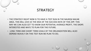 STRATEGY
• THE STRATEGY RIGHT NOW IS TO HAVE A TEST RUN IN THE NAUROJI NAGAR
AREA. THIS WILL GIVE US THE IDEA OF THE SUCCESS RATE OF THIS APP. THIS
WAY WE CAN ALSO GET TO KNOW OUR POTENTIAL AVERAGE PROFIT, THE SHOPS
INTERESTED AND WAYS TO PLAN FOR THE FUTURE.
• LONG TERM AND SHORT TERM GOALS OF THE ORGANIZATION WILL ALSO
DEPEND HEAVILY ON THIS TEST RUN WE PLAN TO DO.
 