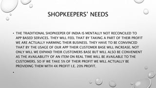 SHOPKEEPERS’ NEEDS
• THE TRADITIONAL SHOPKEEPER OF INDIA IS MENTALLY NOT RECONCILED TO
APP BASED SERVICES. THEY WILL FEEL THAT BY TAKING A PART OF THEIR PROFIT
WE ARE ACTUALLY HARMING THEIR BUSINESS. THEY HAVE TO BE CONVINCED
THAT BY THE USAGE OF OUR APP THEIR CUSTOMER BASE WILL INCREASE. NOT
ONLY WILL WE EXPAND THEIR CUSTOMERS BASE BUT WILL ALSO BE CONVENIENT
AS THE AVAILABILITY OF AN ITEM ON REAL TIME WILL BE AVAILABLE TO THE
CUSTOMERS. SO IF WE TAKE 5% OF THEIR PROFIT WE WILL ACTUALLY BE
PROVIDING THEM WITH 4X PROFIT I.E. 20% PROFIT.
•
 