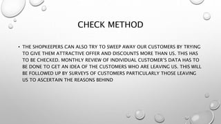 CHECK METHOD
• THE SHOPKEEPERS CAN ALSO TRY TO SWEEP AWAY OUR CUSTOMERS BY TRYING
TO GIVE THEM ATTRACTIVE OFFER AND DISCOUNTS MORE THAN US. THIS HAS
TO BE CHECKED. MONTHLY REVIEW OF INDIVIDUAL CUSTOMER’S DATA HAS TO
BE DONE TO GET AN IDEA OF THE CUSTOMERS WHO ARE LEAVING US. THIS WILL
BE FOLLOWED UP BY SURVEYS OF CUSTOMERS PARTICULARLY THOSE LEAVING
US TO ASCERTAIN THE REASONS BEHIND
 