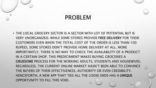 PROBLEM
• THE LOCAL GROCERY SECTOR IS A SECTOR WITH LOT OF POTENTIAL BUT IS
VERY UNORGANIZED. WHILE SOME STORES PROVIDE FREE DELIVERY FOR THEIR
CUSTOMERS EVEN WHEN THE TOTAL COST OF THE ORDER IS LESS THAN 100
RUPEES, SOME STORES DON’T PROVIDE HOME DELIVERY AT ALL. MORE
IMPORTANTLY, THERE IS NO WAY TO CHECK THE AVAILABILITY OF A PRODUCT
IN A CERTAIN SHOP. THIS PREDICAMENT MAKES BUYING GROCERIES A
GRUESOME PROCESS FOR THE WORKING ADULTS, STUDENTS AND HOUSEWIVES.
REGARDLESS, THE CURRENT ONLINE MARKET HASN’T BEEN ABLE TO CONVINCE
THE BUYERS OF THEIR EFFECTIVENESS, AUTHORITY OR EVEN CREDIBILITY.
HENCEFORTH, A NEW APP THAT TIES ALL THE LOOSE ENDS HAS A UNIQUE
OPPORTUNITY TO FILL THIS VOID.
 
