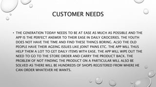 CUSTOMER NEEDS
• THE GENERATION TODAY NEEDS TO BE AT EASE AS MUCH AS POSSIBLE AND THE
APP IS THE PERFECT ANSWER TO THEIR EASE IN DAILY GROCERIES. THE YOUTH
DOES NOT HAVE THE TIME AND FIND THESE THINGS BORING. ALSO THE OLD
PEOPLE HAVE THEIR AGEING ISSUES LIKE JOINT PAINS ETC. THE APP WILL THUS
HELP THEM A LOT TO GET DAILY ITEMS WITH EASE. THE APP WILL WIPE OUT THE
NEED TO GO TO THE STORE ORDER AND CARRY THE PRODUCT BACK. THE
PROBLEM OF NOT FINDING THE PRODUCT ON A PARTICULAR WILL ALSO BE
SOLVED AS THERE WILL BE HUNDREDS OF SHOPS REGISTERED FROM WHERE HE
CAN ORDER WHATEVER HE WANTS.
 