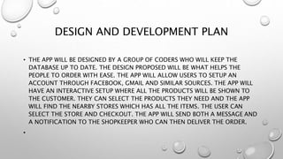 DESIGN AND DEVELOPMENT PLAN
• THE APP WILL BE DESIGNED BY A GROUP OF CODERS WHO WILL KEEP THE
DATABASE UP TO DATE. THE DESIGN PROPOSED WILL BE WHAT HELPS THE
PEOPLE TO ORDER WITH EASE. THE APP WILL ALLOW USERS TO SETUP AN
ACCOUNT THROUGH FACEBOOK, GMAIL AND SIMILAR SOURCES. THE APP WILL
HAVE AN INTERACTIVE SETUP WHERE ALL THE PRODUCTS WILL BE SHOWN TO
THE CUSTOMER. THEY CAN SELECT THE PRODUCTS THEY NEED AND THE APP
WILL FIND THE NEARBY STORES WHICH HAS ALL THE ITEMS. THE USER CAN
SELECT THE STORE AND CHECKOUT. THE APP WILL SEND BOTH A MESSAGE AND
A NOTIFICATION TO THE SHOPKEEPER WHO CAN THEN DELIVER THE ORDER.
•
 