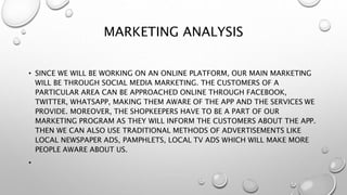 MARKETING ANALYSIS
• SINCE WE WILL BE WORKING ON AN ONLINE PLATFORM, OUR MAIN MARKETING
WILL BE THROUGH SOCIAL MEDIA MARKETING. THE CUSTOMERS OF A
PARTICULAR AREA CAN BE APPROACHED ONLINE THROUGH FACEBOOK,
TWITTER, WHATSAPP, MAKING THEM AWARE OF THE APP AND THE SERVICES WE
PROVIDE. MOREOVER, THE SHOPKEEPERS HAVE TO BE A PART OF OUR
MARKETING PROGRAM AS THEY WILL INFORM THE CUSTOMERS ABOUT THE APP.
THEN WE CAN ALSO USE TRADITIONAL METHODS OF ADVERTISEMENTS LIKE
LOCAL NEWSPAPER ADS, PAMPHLETS, LOCAL TV ADS WHICH WILL MAKE MORE
PEOPLE AWARE ABOUT US.
•
 