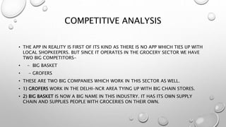 COMPETITIVE ANALYSIS
• THE APP IN REALITY IS FIRST OF ITS KIND AS THERE IS NO APP WHICH TIES UP WITH
LOCAL SHOPKEEPERS. BUT SINCE IT OPERATES IN THE GROCERY SECTOR WE HAVE
TWO BIG COMPETITORS-
• - BIG BASKET
• - GROFERS
• THESE ARE TWO BIG COMPANIES WHICH WORK IN THIS SECTOR AS WELL.
• 1) GROFERS WORK IN THE DELHI-NCR AREA TYING UP WITH BIG CHAIN STORES.
• 2) BIG BASKET IS NOW A BIG NAME IN THIS INDUSTRY. IT HAS ITS OWN SUPPLY
CHAIN AND SUPPLIES PEOPLE WITH GROCERIES ON THEIR OWN.
 